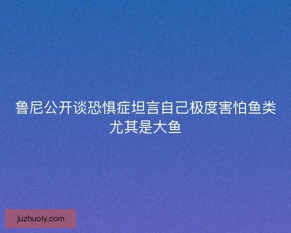 鲁尼公开谈恐惧症坦言自己极度害怕鱼类尤其是大鱼