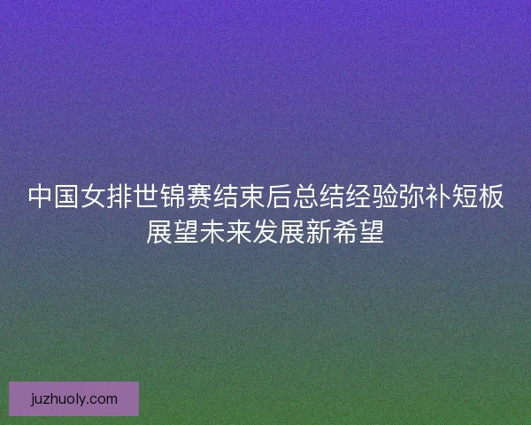 中国女排世锦赛结束后总结经验弥补短板展望未来发展新希望