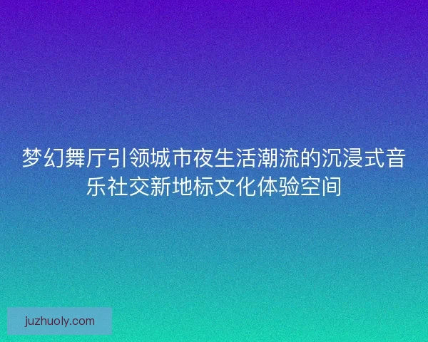 梦幻舞厅引领城市夜生活潮流的沉浸式音乐社交新地标文化体验空间