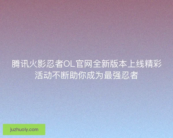 腾讯火影忍者OL官网全新版本上线精彩活动不断助你成为最强忍者
