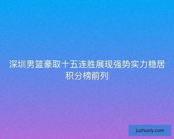 深圳男篮豪取十五连胜展现强势实力稳居积分榜前列
