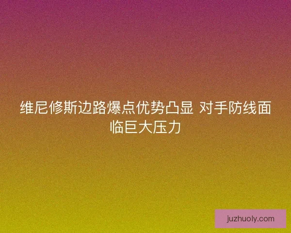 维尼修斯边路爆点优势凸显 对手防线面临巨大压力