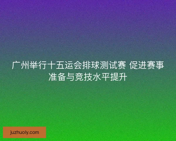 广州举行十五运会排球测试赛 促进赛事准备与竞技水平提升