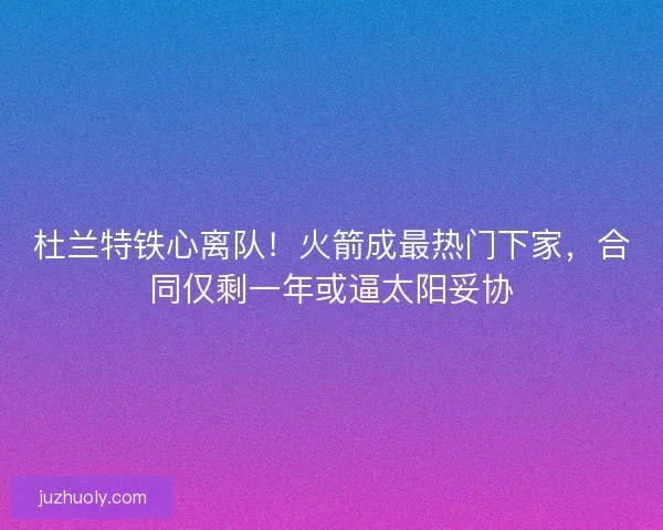 杜兰特铁心离队！火箭成最热门下家，合同仅剩一年或逼太阳妥协